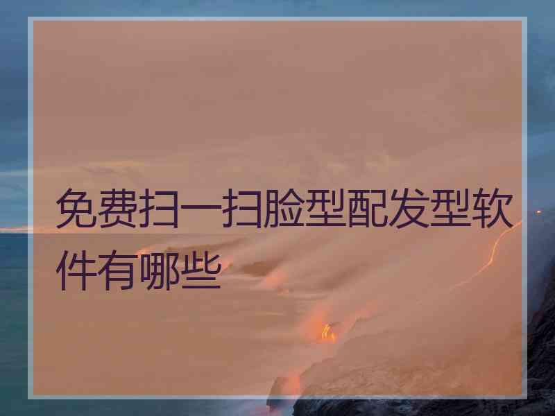 免费扫一扫脸型配发型软件有哪些 免费扫一扫脸型配发型软件有哪些