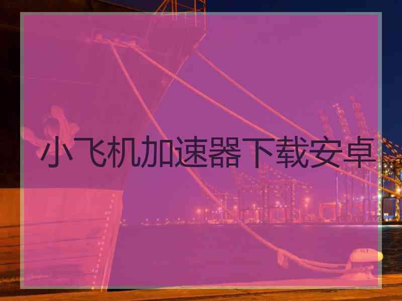 小飞机加速器下载安卓 小飞机加速器下载安卓