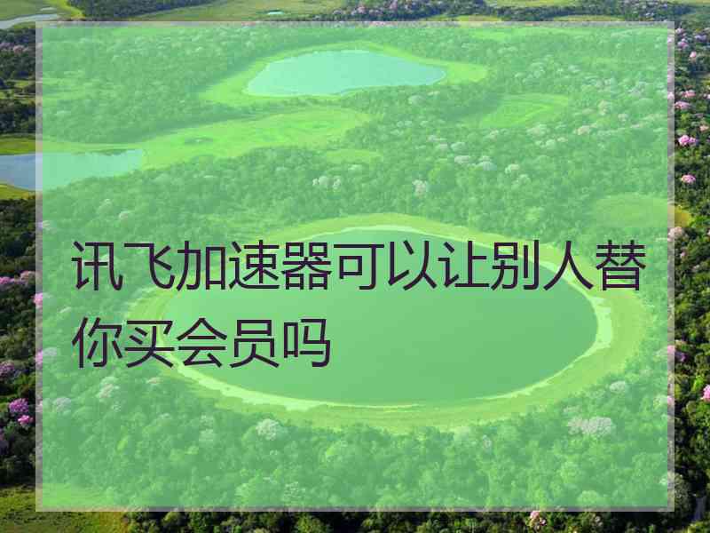 讯飞加速器可以让别人替你买会员吗 讯飞加速器可以让别人替你买会员吗