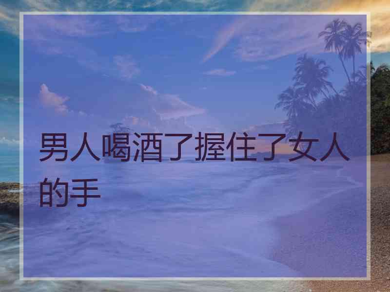 男人喝酒了握住了女人的手