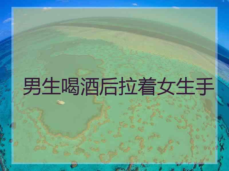 男生喝酒后拉着女生手