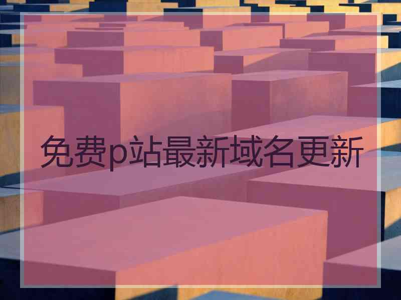 免费p站最新域名更新