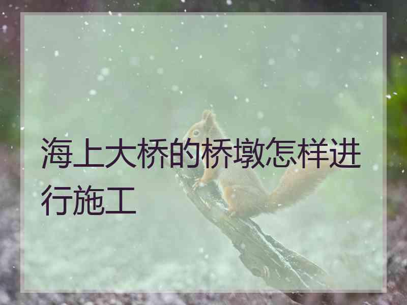 海上大桥的桥墩怎样进行施工