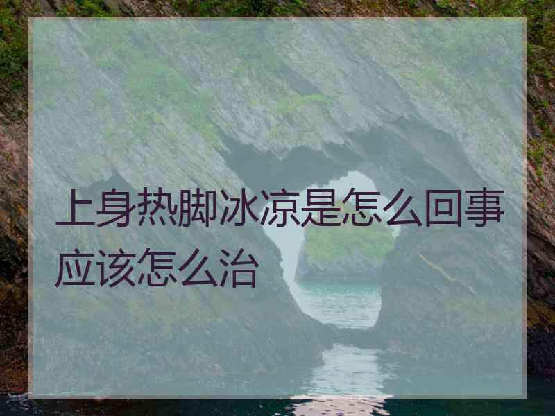 上身热脚冰凉是怎么回事应该怎么治