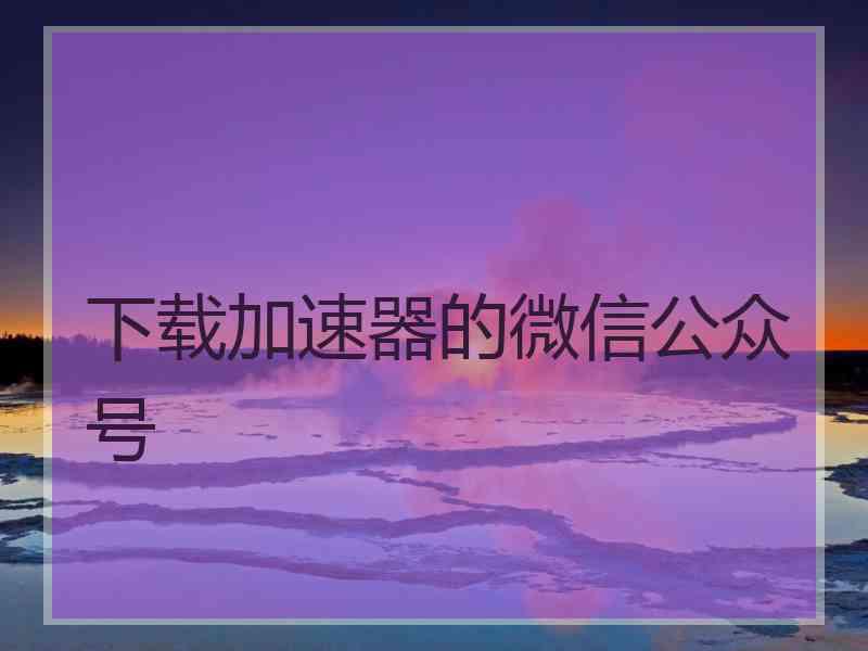 下载加速器的微信公众号